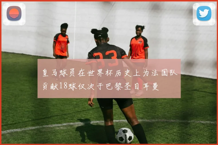 皇马球员在世界杯历史上为法国队贡献18球仅次于巴黎圣日耳曼