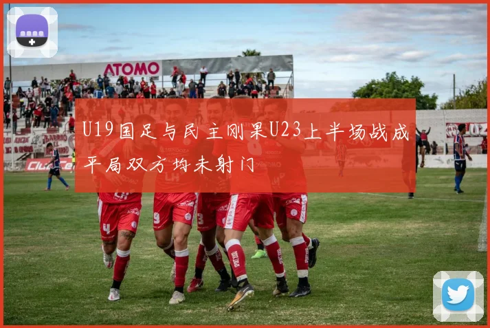 U19国足与民主刚果U23上半场战成平局双方均未射门