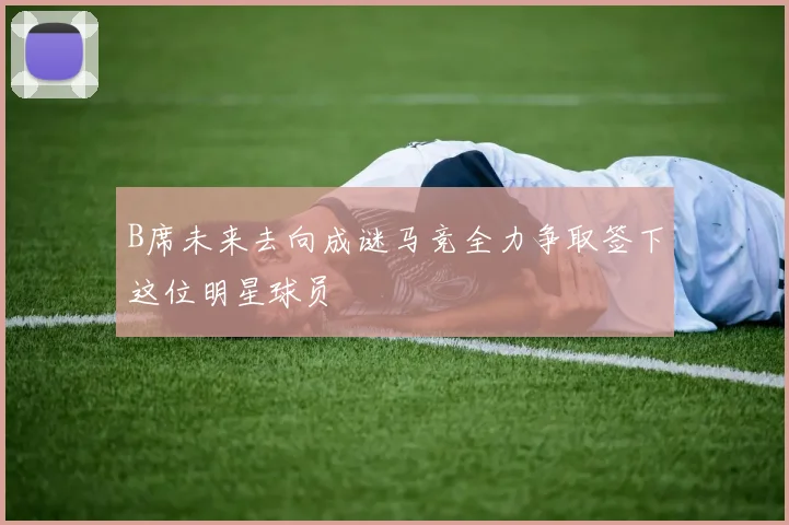 B席未来去向成谜马竞全力争取签下这位明星球员