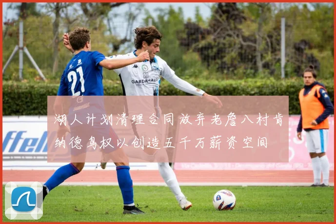 湖人计划清理合同放弃老詹八村肯纳德鸟权以创造五千万薪资空间