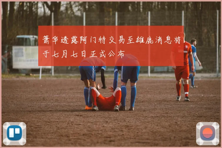 萧华透露阿门特交易至雄鹿消息将于七月七日正式公布