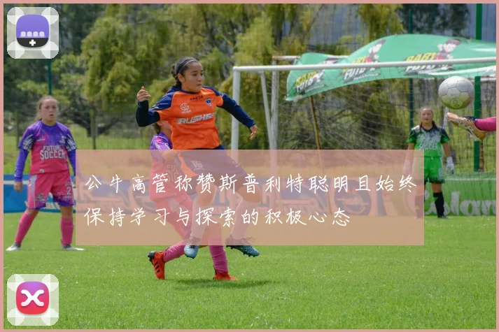 公牛高管称赞斯普利特聪明且始终保持学习与探索的积极心态