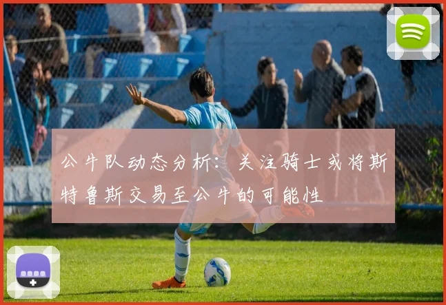 公牛队动态分析：关注骑士或将斯特鲁斯交易至公牛的可能性