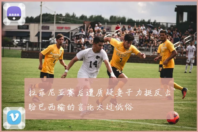 拉菲尼亚赛后遭质疑妻子力挺反击盼巴西输的言论太过低俗