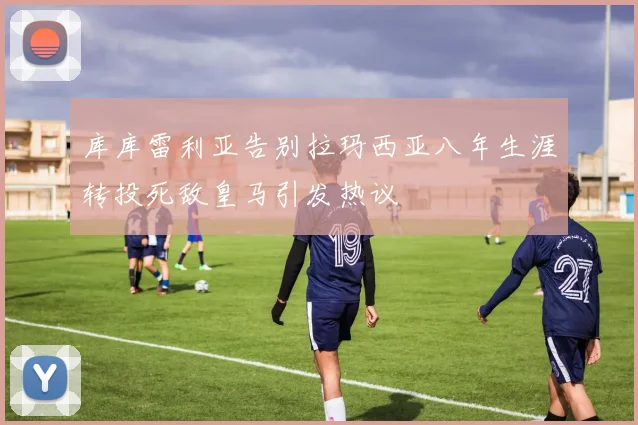 库库雷利亚告别拉玛西亚八年生涯转投死敌皇马引发热议
