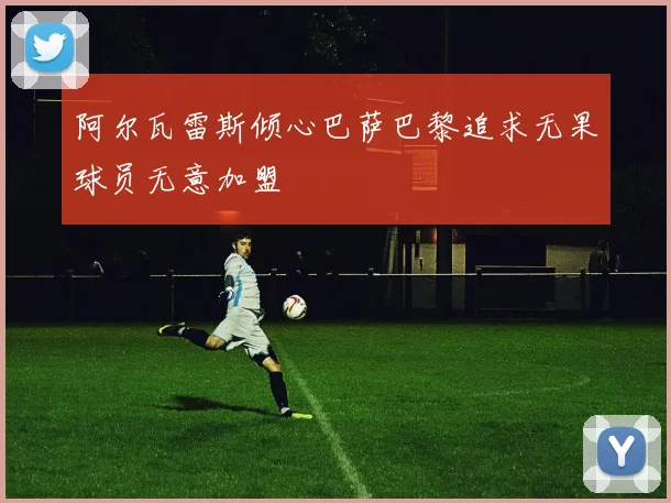 阿尔瓦雷斯倾心巴萨巴黎追求无果球员无意加盟