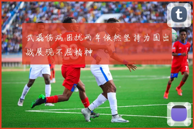 武磊伤病困扰两年依然坚持为国出战展现不屈精神