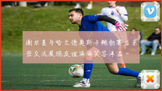 谢尔基与哈兰德奥斯卡鲍勃赛后亲密交流展现友谊满满笑容洋溢