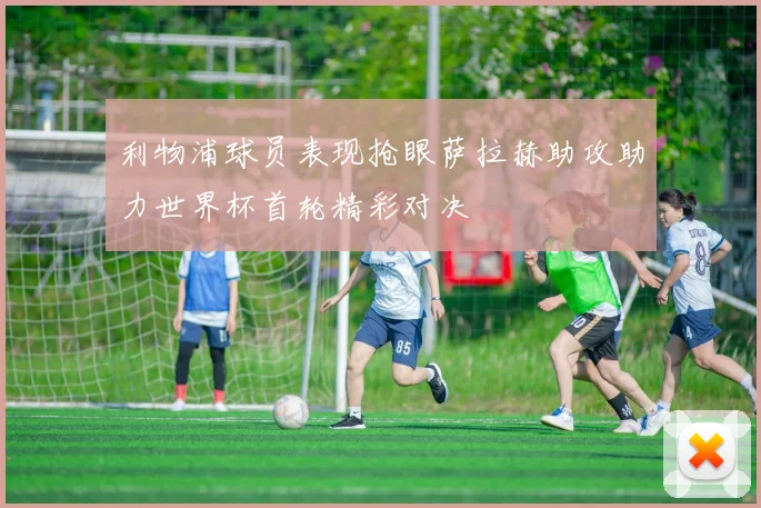 利物浦球员表现抢眼萨拉赫助攻助力世界杯首轮精彩对决