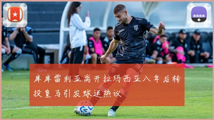 库库雷利亚离开拉玛西亚八年后转投皇马引发球迷热议