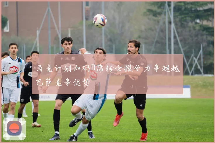 马竞计划加码B席转会报价力争超越巴萨竞争优势