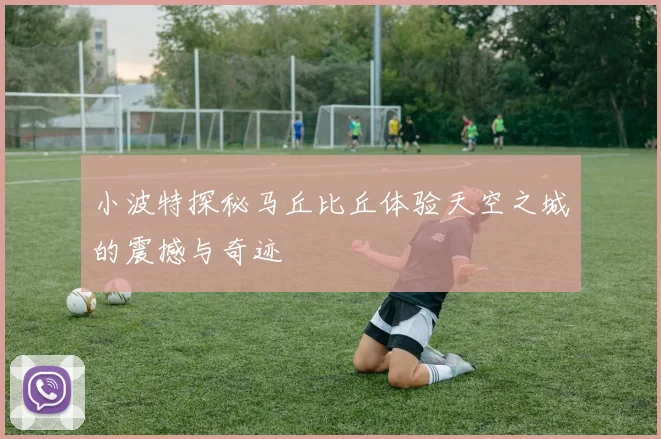 小波特探秘马丘比丘体验天空之城的震撼与奇迹