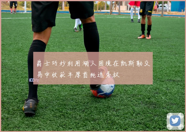 爵士巧妙利用湖人困境在凯斯勒交易中收获丰厚首轮选秀权