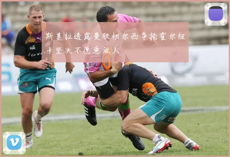 斯基拉透露曼联切尔西争抢霍尔纽卡坚决不愿意放人
